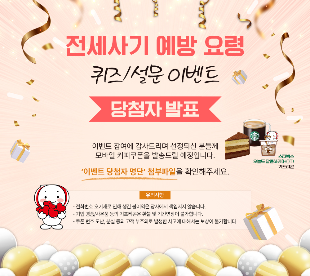 전세사기 예방 요령
퀴즈/설문 이벤트
당첨자 발표
이벤트 참여에 감사드리며 선정되신 분들께 모바일 커피쿠폰을 발송드릴 예정입니다.
'이벤트 당첨자 명단' 첨부파일을 확인해주세요.
유의사항
전화번호 오기재로 인해 생긴 불이익은 당사에서 책임지지 않습니다.
기업 경품/사은품 등의 기프티콘은 환불 및 기간연장이 불가합니다.
쿠폰 번호 도난, 분실 등의 고객 부주의로 발생한 사고에 대해서는 보상이 불가합니다.