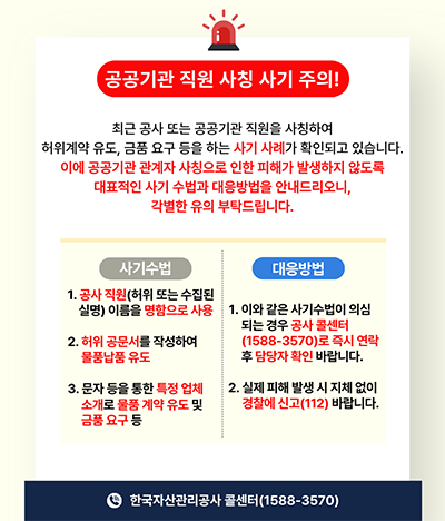 공공기관 직원 사칭 사기 주의! 최근 공사 또는 공공기관 직원을 사칭하여 허위계약 유도, 금품 요구 등을 하는 사기 사례가 확인되고 있습니다. 이에 공공기관 관계자 사칭으로 인한 피해가 발생하지 않도록 대표적인 사기 수법과 대응방법을 안내드리오니, 각별한 유의 부탁드립니다. / 사기수법: 1. 공사 직원(허위 또는 수집된 실명) 이름을 명함으로 사용 2. 허위 공문서를 작성하여 물품납품 유도 3. 문자 등을 통한 특정 업체 소개로 물품 계약 유도 및 금품 요구 등 / 대응방법: 1. 이와 같은 사기수법이 의심되는 경우 공사 콜센터(1588-3570)로 즉시 연락 후 담당자 확인 바랍니다. 2. 실제 피해 발생 시 지체 없이 경찰에 신고(112) 바랍니다. / 한국자산관리공사 콜센터(1588-3570)