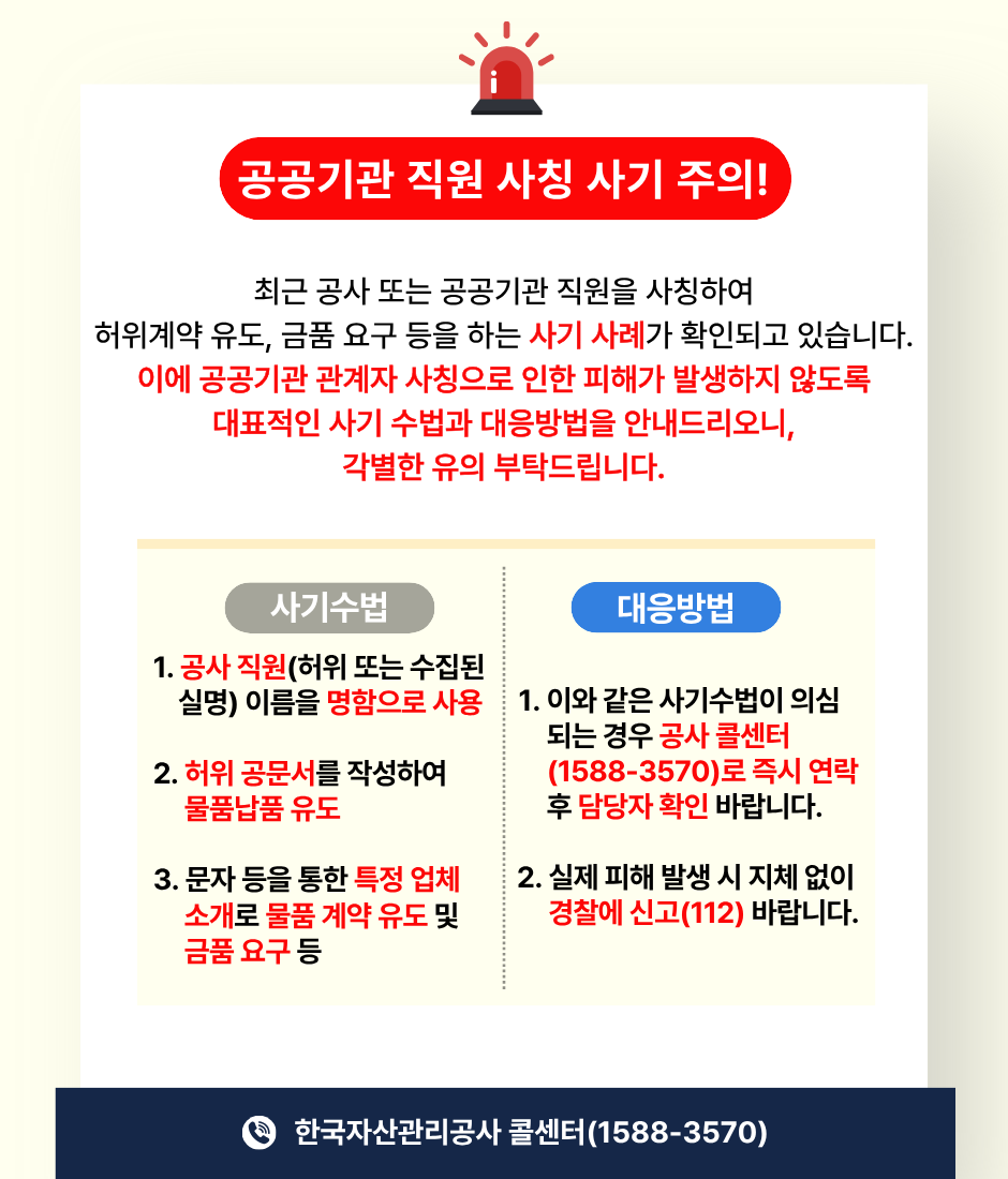 공공기관 직원 사칭 사기 주의! 최근 공사 또는 공공기관 직원을 사칭하여 허위계약 유도, 금품 요구 등을 하는 사기 사례가 확인되고 있습니다. 이에 공공기관 관계자 사칭으로 인한 피해가 발생하지 않도록 대표적인 사기 수법과 대응방법을 안내드리오니, 각별한 유의 부탁드립니다. / 사기수법: 1. 공사 직원(허위 또는 수집된 실명) 이름을 명함으로 사용 2. 허위 공문서를 작성하여 물품납품 유도 3. 문자 등을 통한 특정 업체 소개로 물품 계약 유도 및 금품 요구 등 / 대응방법: 1. 이와 같은 사기수법이 의심되는 경우 공사 콜센터(1588-3570)로 즉시 연락 후 담당자 확인 바랍니다. 2. 실제 피해 발생 시 지체 없이 경찰에 신고(112) 바랍니다. / 한국자산관리공사 콜센터(1588-3570)
