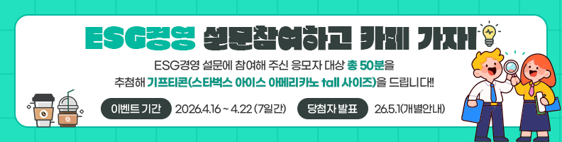 ESG경영 설문참여하고 카페 가자! ESG경영 설문에 참여해주신 응모자 대상 총 50분을 추첨해 기프티콘(스타벅스 아이스 아메리카노 tall 사이즈)을 드립니다! 이벤트 기간: 2026.4.16~4.22(7일간) 당첨자 발표: 26.5.1(개별안내)