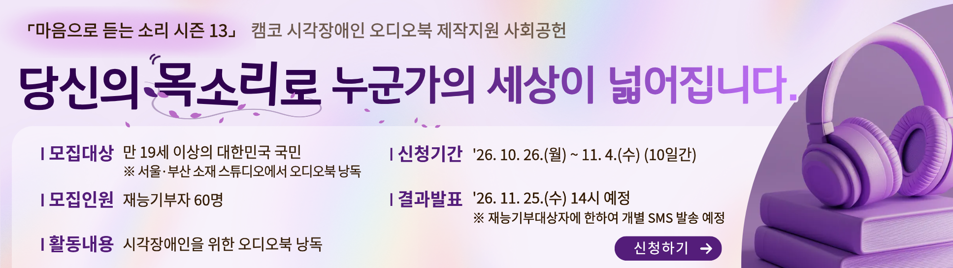 (마음으로 듣는 소리 시즌 13) 캠코 시각장애인 오디오북 제작지원 사회공헌 / 당신의 목소리로 누군가의 세상이 넓어집니다. | 모집대상: 만 19세 이상의 대한민국 국민 ※ 서울, 부산 소재 스튜디오에서 오디오북 낭독 | 모집인원: 재능기부자 60명 | 활동내용: 시각장애인을 위한 오디오북 낭독 | 신청기간: '26.10.26.(월) ~ 11.4.(수) (10일간) | 결과발표: '26.11.25.(수) 14시 예정 ※ 재능기부대상자에 한하여 개별 SMS 발송 예정 / 신청하기(바로가기)