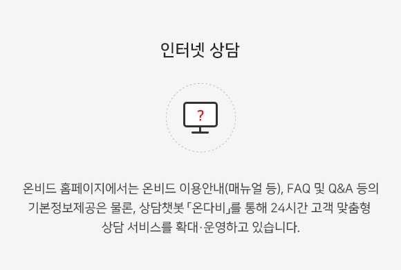 온비드 홈페이지에서는 온비드 이용안내(매뉴얼 등), FAQ 및 Q&A 등의 기본정보제공은 물론, 상담챗봇 「온다비」를 통해 24시간 고객 맞춤형 상담 서비스를 확대,운영하고 있습니다.